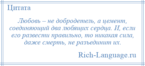 
    Любовь – не добродетель, а цемент, соединяющий два любящих сердца. И, если его развести правильно, то никакая сила, даже смерть, не разъединит их.