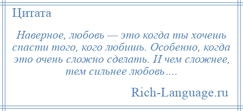 
    Наверное, любовь — это когда ты хочешь спасти того, кого любишь. Особенно, когда это очень сложно сделать. И чем сложнее, тем сильнее любовь….