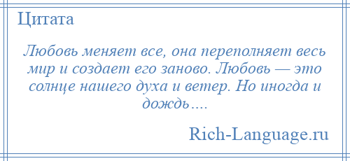 
    Любовь меняет все, она переполняет весь мир и создает его заново. Любовь — это солнце нашего духа и ветер. Но иногда и дождь….