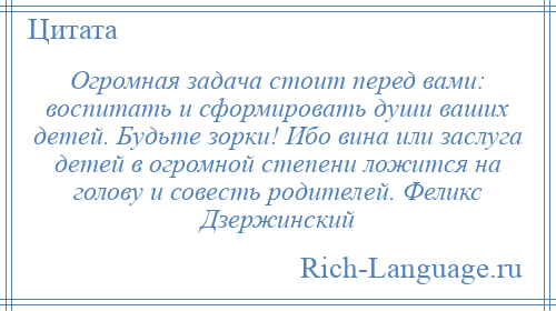 
    Огромная задача стоит перед вами: воспитать и сформировать души ваших детей. Будьте зорки! Ибо вина или заслуга детей в огромной степени ложится на голову и совесть родителей. Феликс Дзержинский