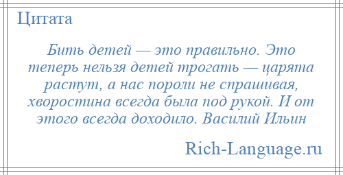 
    Бить детей — это правильно. Это теперь нельзя детей трогать — царята растут, а нас пороли не спрашивая, хворостина всегда была под рукой. И от этого всегда доходило. Василий Ильин