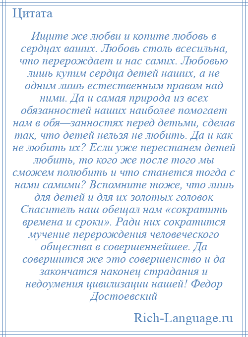 
    Ищите же любви и копите любовь в сердцах ваших. Любовь столь всесильна, что перерождает и нас самих. Любовью лишь купим сердца детей наших, а не одним лишь естественным правом над ними. Да и самая природа из всех обязанностей наших наиболее помогает нам в обя—занностях перед детьми, сделав так, что детей нельзя не любить. Да и как не любить их? Если уже перестанем детей любить, то кого же после того мы сможем полюбить и что станется тогда с нами самими? Вспомните тоже, что лишь для детей и для их золотых головок Спаситель наш обещал нам «сократить времена и сроки». Ради них сократится мучение перерождения человеческого общества в совершеннейшее. Да совершится же это совершенство и да закончатся наконец страдания и недоумения цивилизации нашей! Федор Достоевский