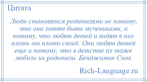 
    Люди становятся родителями не потому, что они хотят быть мучениками, а потому, что любят детей и видят в них плоть от плоти своей. Они любят детей еще и потому, что в детстве их тоже любили их родители. Бенджамин Спок