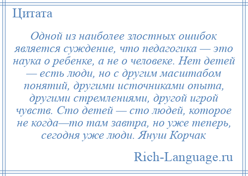 
    Одной из наиболее злостных ошибок является суждение, что педагогика — это наука о ребенке, а не о человеке. Нет детей — есть люди, но с другим масштабом понятий, другими источниками опыта, другими стремлениями, другой игрой чувств. Сто детей — сто людей, которое не когда—то там завтра, но уже теперь, сегодня уже люди. Януш Корчак