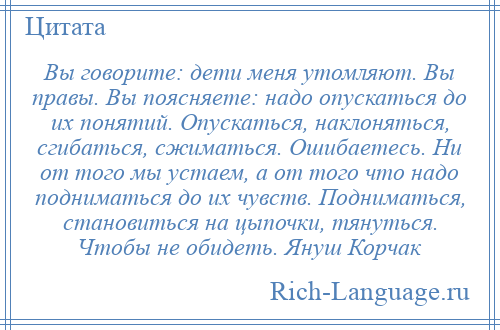 
    Вы говорите: дети меня утомляют. Вы правы. Вы поясняете: надо опускаться до их понятий. Опускаться, наклоняться, сгибаться, сжиматься. Ошибаетесь. Ни от того мы устаем, а от того что надо подниматься до их чувств. Подниматься, становиться на цыпочки, тянуться. Чтобы не обидеть. Януш Корчак