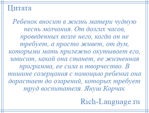 
    Ребенок вносит в жизнь матери чудную песнь молчания. От долгих часов, проведенных возле него, когда он не требует, а просто живет, от дум, которыми мать прилежно окутывает его, зависит, какой она станет, ее жизненная программа, ее сила и творчество. В тишине созерцания с помощью ребенка она дорастает до озарений, которых требует труд воспитателя. Януш Корчак