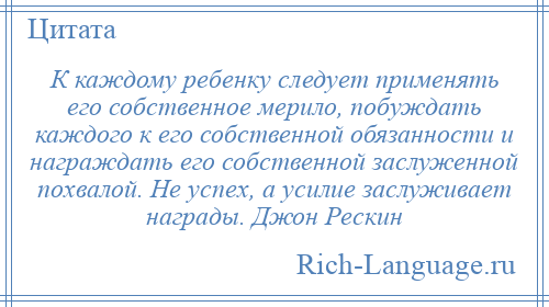 
    К каждому ребенку следует применять его собственное мерило, побуждать каждого к его собственной обязанности и награждать его собственной заслуженной похвалой. Не успех, а усилие заслуживает награды. Джон Рескин