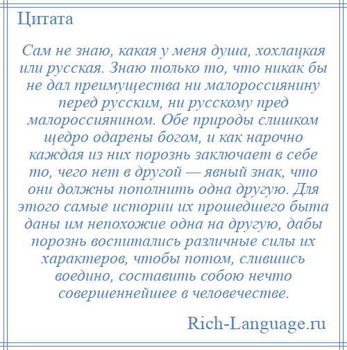 
    Сам не знаю, какая у меня душа, хохлацкая или русская. Знаю только то, что никак бы не дал преимущества ни малороссиянину перед русским, ни русскому пред малороссиянином. Обе природы слишком щедро одарены богом, и как нарочно каждая из них порознь заключает в себе то, чего нет в другой — явный знак, что они должны пополнить одна другую. Для этого самые истории их прошедшего быта даны им непохожие одна на другую, дабы порознь воспитались различные силы их характеров, чтобы потом, слившись воедино, составить собою нечто совершеннейшее в человечестве.