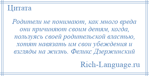 
    Родители не понимают, как много вреда они причиняют своим детям, когда, пользуясь своей родительской властью, хотят навязать им свои убеждения и взгляды на жизнь. Феликс Дзержинский