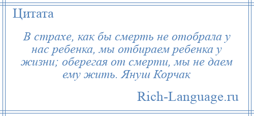 
    В страхе, как бы смерть не отобрала у нас ребенка, мы отбираем ребенка у жизни; оберегая от смерти, мы не даем ему жить. Януш Корчак