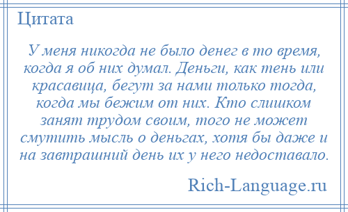 
    У меня никогда не было денег в то время, когда я об них думал. Деньги, как тень или красавица, бегут за нами только тогда, когда мы бежим от них. Кто слишком занят трудом своим, того не может смутить мысль о деньгах, хотя бы даже и на завтрашний день их у него недоставало.