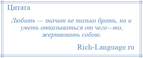 
    Любить — значит не только брать, но и уметь отказываться от чего—то, жертвовать собою.