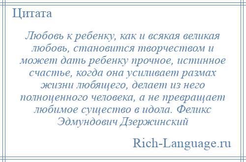 
    Любовь к ребенку, как и всякая великая любовь, становится творчеством и может дать ребенку прочное, истинное счастье, когда она усиливает размах жизни любящего, делает из него полноценного человека, а не превращает любимое существо в идола. Феликс Эдмундович Дзержинский