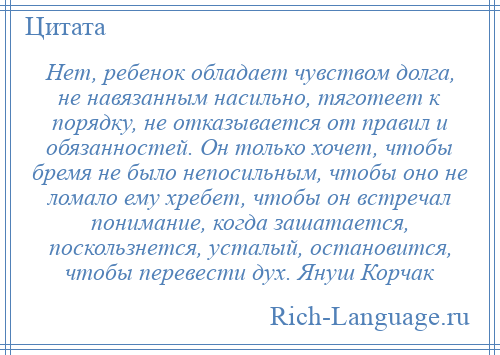 
    Нет, ребенок обладает чувством долга, не навязанным насильно, тяготеет к порядку, не отказывается от правил и обязанностей. Он только хочет, чтобы бремя не было непосильным, чтобы оно не ломало ему хребет, чтобы он встречал понимание, когда зашатается, поскользнется, усталый, остановится, чтобы перевести дух. Януш Корчак