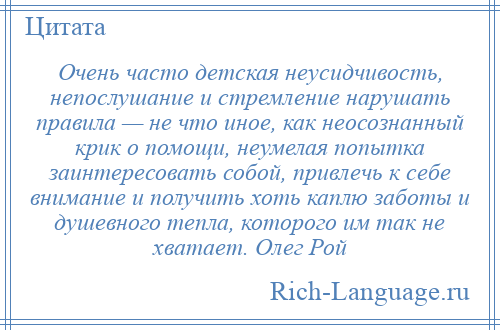 
    Очень часто детская неусидчивость, непослушание и стремление нарушать правила — не что иное, как неосознанный крик о помощи, неумелая попытка заинтересовать собой, привлечь к себе внимание и получить хоть каплю заботы и душевного тепла, которого им так не хватает. Олег Рой