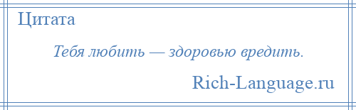 
    Тебя любить — здоровью вредить.