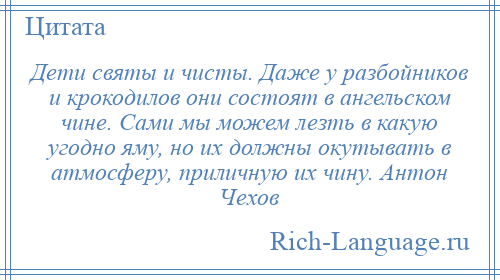 
    Дети святы и чисты. Даже у разбойников и крокодилов они состоят в ангельском чине. Сами мы можем лезть в какую угодно яму, но их должны окутывать в атмосферу, приличную их чину. Антон Чехов