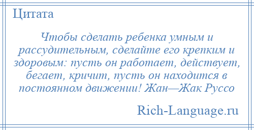 
    Чтобы сделать ребенка умным и рассудительным, сделайте его крепким и здоровым: пусть он работает, действует, бегает, кричит, пусть он находится в постоянном движении! Жан—Жак Руссо