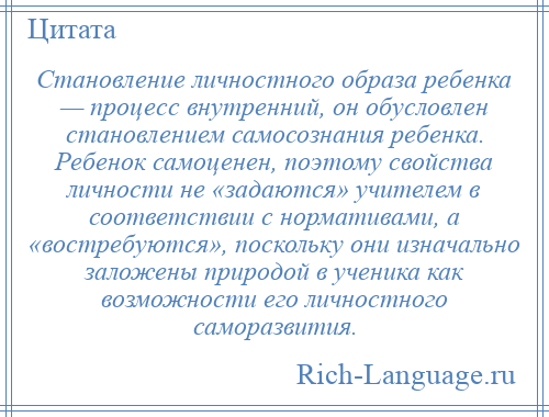 
    Становление личностного образа ребенка — процесс внутренний, он обусловлен становлением самосознания ребенка. Ребенок самоценен, поэтому свойства личности не «задаются» учителем в соответствии с нормативами, а «востребуются», поскольку они изначально заложены природой в ученика как возможности его личностного саморазвития.