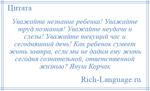 
    Уважайте незнание ребенка! Уважайте труд познания! Уважайте неудачи и слезы! Уважайте текущий час и сегодняшний день! Как ребенок сумеет жить завтра, если мы не дадим ему жить сегодня сознательной, ответственной жизнью? Януш Корчак