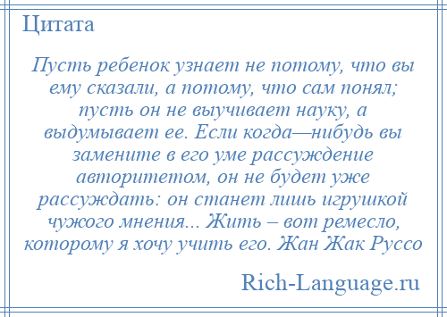 
    Пусть ребенок узнает не потому, что вы ему сказали, а потому, что сам понял; пусть он не выучивает науку, а выдумывает ее. Если когда—нибудь вы замените в его уме рассуждение авторитетом, он не будет уже рассуждать: он станет лишь игрушкой чужого мнения... Жить – вот ремесло, которому я хочу учить его. Жан Жак Руссо