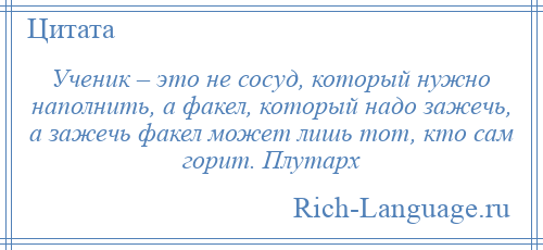 
    Ученик – это не сосуд, который нужно наполнить, а факел, который надо зажечь, а зажечь факел может лишь тот, кто сам горит. Плутарх