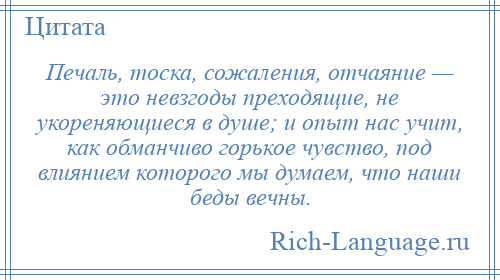
    Печаль, тоска, сожаления, отчаяние — это невзгоды преходящие, не укореняющиеся в душе; и опыт нас учит, как обманчиво горькое чувство, под влиянием которого мы думаем, что наши беды вечны.