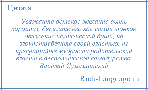
    Уважайте детское желание быть хорошим, берегите его как самое тонкое движение человеческой души, не злоупотребляйте своей властью, не превращайте мудрости родительской власти в деспотическое самодурство. Василий Сухомлинский