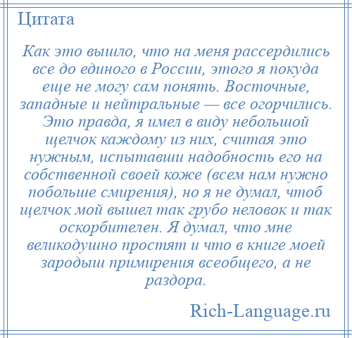 
    Как это вышло, что на меня рассердились все до единого в России, этого я покуда еще не могу сам понять. Восточные, западные и нейтральные — все огорчились. Это правда, я имел в виду небольшой щелчок каждому из них, считая это нужным, испытавши надобность его на собственной своей коже (всем нам нужно побольше смирения), но я не думал, чтоб щелчок мой вышел так грубо неловок и так оскорбителен. Я думал, что мне великодушно простят и что в книге моей зародыш примирения всеобщего, а не раздора.