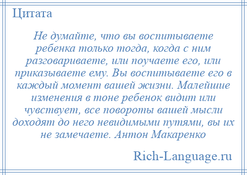 
    Не думайте, что вы воспитываете ребенка только тогда, когда с ним разговариваете, или поучаете его, или приказываете ему. Вы воспитываете его в каждый момент вашей жизни. Малейшие изменения в тоне ребенок видит или чувствует, все повороты вашей мысли доходят до него невидимыми путями, вы их не замечаете. Антон Макаренко