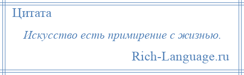 
    Искусство есть примирение с жизнью.