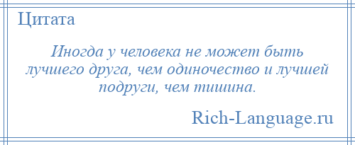 
    Иногда у человека не может быть лучшего друга, чем одиночество и лучшей подруги, чем тишина.