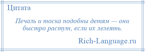 
    Печаль и тоска подобны детям — они быстро растут, если их лелеять.