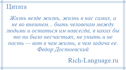 
    Жизнь везде жизнь, жизнь в нас самих, а не во внешнем... быть человеком между людьми и остаться им навсегда, в каких бы то ни было несчастьях, не уныть и не пасть — вот в чем жизнь, в чем задача ее. Федор Достоевский