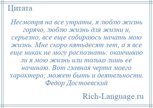 
    Несмотря на все утраты, я люблю жизнь горячо, люблю жизнь для жизни и, серьезно, все еще собираюсь начать мою жизнь. Мне скоро пятьдесят лет, а я все еще никак не могу распознать: оканчиваю ли я мою жизнь или только лишь ее начинаю. Вот главная черта моего характера; может быть и деятельности. Федор Достоевский