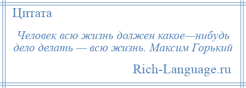 
    Человек всю жизнь должен какое—нибудь дело делать — всю жизнь. Максим Горький