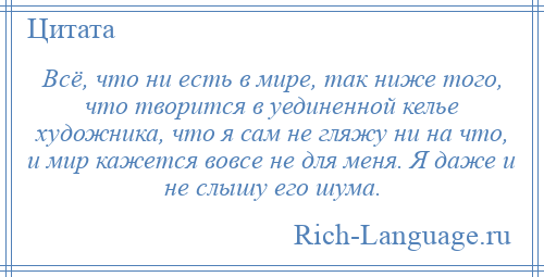 
    Всё, что ни есть в мире, так ниже того, что творится в уединенной келье художника, что я сам не гляжу ни на что, и мир кажется вовсе не для меня. Я даже и не слышу его шума.