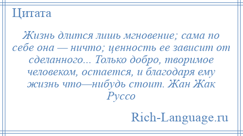 
    Жизнь длится лишь мгновение; сама по себе она — ничто; ценность ее зависит от сделанного... Только добро, творимое человеком, остается, и благодаря ему жизнь что—нибудь стоит. Жан Жак Руссо