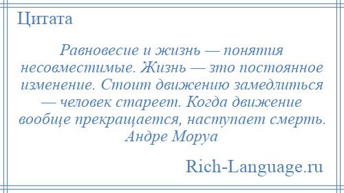 
    Равновесие и жизнь — понятия несовместимые. Жизнь — зто постоянное изменение. Стоит движению замедлиться — человек стареет. Когда движение вообще прекращается, наступает смерть. Андре Моруа