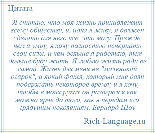 
    Я считаю, что моя жизнь принадлежит всему обществу, и, пока я живу, я должен сделать для него все, что могу. Прежде, чем я умру, я хочу полностью исчерпать свои силы, и чем больше я работаю, тем дольше буду жить. Я люблю жизнь ради ее самой. Жизнь для меня не маленький огарок , а яркий факел, который мне дали подержать некоторое время; и я хочу, чтобы в моих руках он разогрелся как можно ярче до того, как я передам его грядущим поколениям. Бернард Шоу