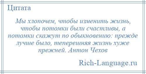 
    Мы хлопочем, чтобы изменить жизнь, чтобы потомки были счастливы, а потомки скажут по обыкновению: прежде лучше было, теперешняя жизнь хуже прежней. Антон Чехов