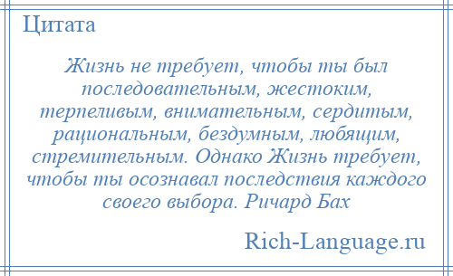 
    Жизнь не требует, чтобы ты был последовательным, жестоким, терпеливым, внимательным, сердитым, рациональным, бездумным, любящим, стремительным. Однако Жизнь требует, чтобы ты осознавал последствия каждого своего выбора. Ричард Бах