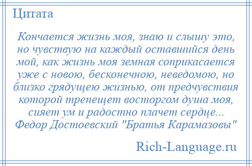 
    Кончается жизнь моя, знаю и слышу это, но чувствую на каждый оставшийся день мой, как жизнь моя земная соприкасается уже с новою, бесконечною, неведомою, но близко грядущею жизнью, от предчувствия которой трепещет восторгом душа моя, сияет ум и радостно плачет сердце... Федор Достоевский Братья Карамазовы 