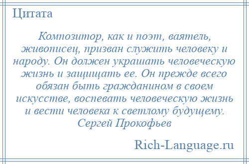 
    Композитор, как и поэт, ваятель, живописец, призван служить человеку и народу. Он должен украшать человеческую жизнь и защищать ее. Он прежде всего обязан быть гражданином в своем искусстве, воспевать человеческую жизнь и вести человека к светлому будущему. Сергей Прокофьев