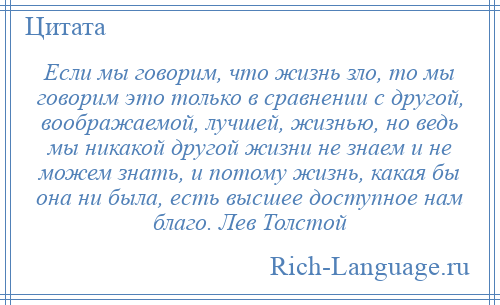 
    Если мы говорим, что жизнь зло, то мы говорим это только в сравнении с другой, воображаемой, лучшей, жизнью, но ведь мы никакой другой жизни не знаем и не можем знать, и потому жизнь, какая бы она ни была, есть высшее доступное нам благо. Лев Толстой