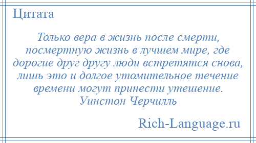 
    Только вера в жизнь после смерти, посмертную жизнь в лучшем мире, где дорогие друг другу люди встретятся снова, лишь это и долгое утомительное течение времени могут принести утешение. Уинстон Черчилль