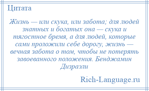 
    Жизнь — или скука, или забота; для людей знатных и богатых она — скука и тягостное бремя, а для людей, которые сами проложили себе дорогу, жизнь — вечная забота о том, чтобы не потерять завоеванного положения. Бенджамин Дизраэли