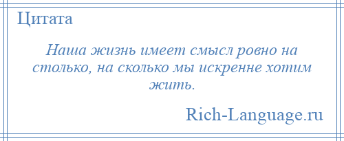 
    Наша жизнь имеет смысл ровно на столько, на сколько мы искренне хотим жить.