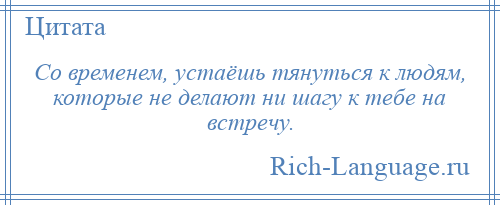 
    Со временем, устаёшь тянуться к людям, которые не делают ни шагу к тебе на встречу.