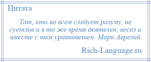 
    Тот, кто во всем следует разуму, не суетлив и в то же время деятелен, весел и вместе с тем уравновешен. Марк Аврелий